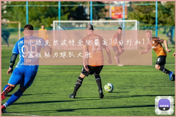 小迈克尔波特全场最高30分外加13篮板助力球队大胜