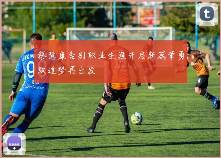 蔡慧康告别职业生涯开启新篇章勇敢追梦再出发