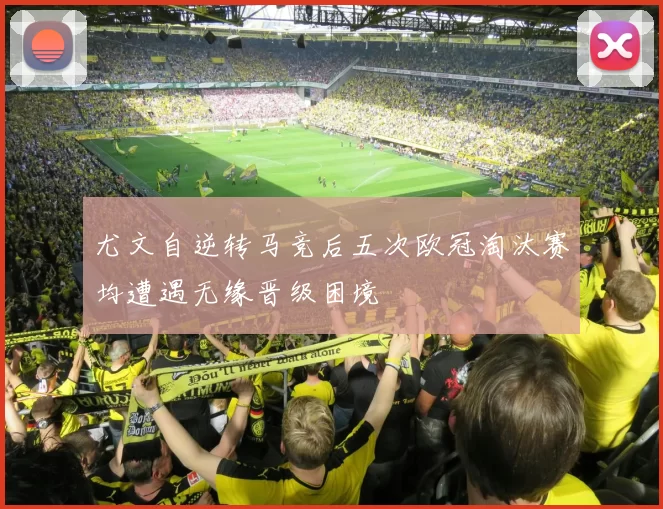 尤文自逆转马竞后五次欧冠淘汰赛均遭遇无缘晋级困境