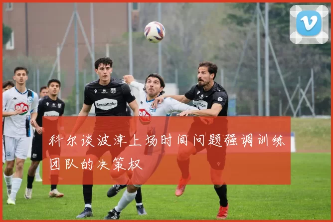 科尔谈波津上场时间问题强调训练团队的决策权