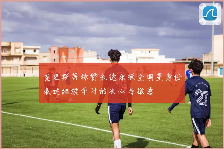 克里斯蒂称赞米德尔顿全明星身份表达继续学习的决心与敬意