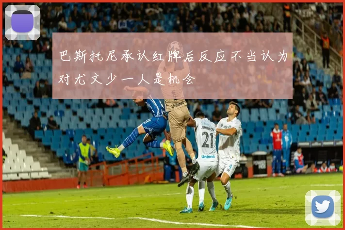 巴斯托尼承认红牌后反应不当认为对尤文少一人是机会