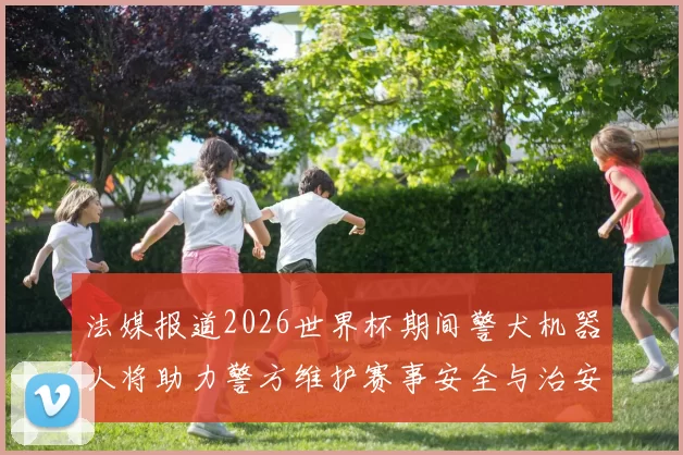法媒报道2026世界杯期间警犬机器人将助力警方维护赛事安全与治安