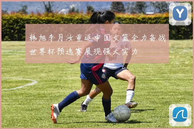 韩旭李月汝重返中国女篮全力备战世界杯预选赛展现强大实力