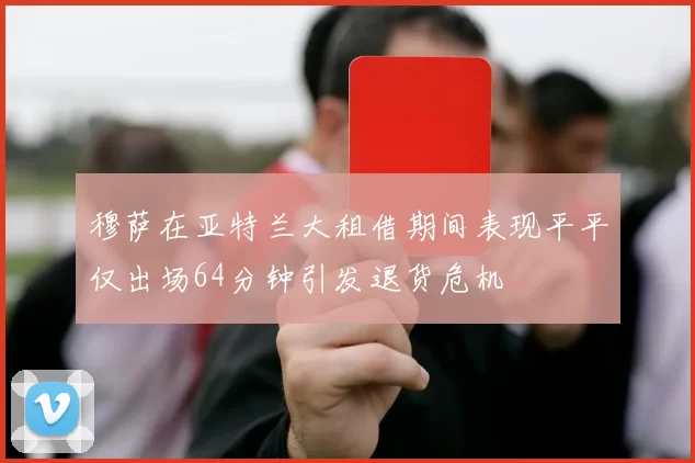 穆萨在亚特兰大租借期间表现平平仅出场64分钟引发退货危机