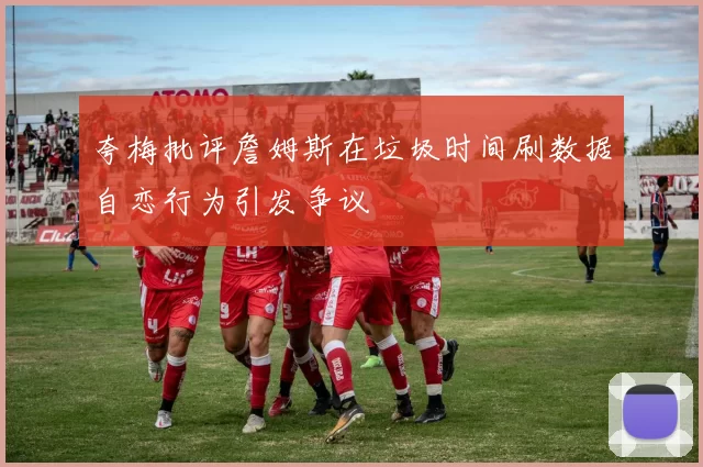 夸梅批评詹姆斯在垃圾时间刷数据自恋行为引发争议