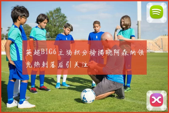 英超BIG6主场积分榜揭晓阿森纳领先热刺落后引关注