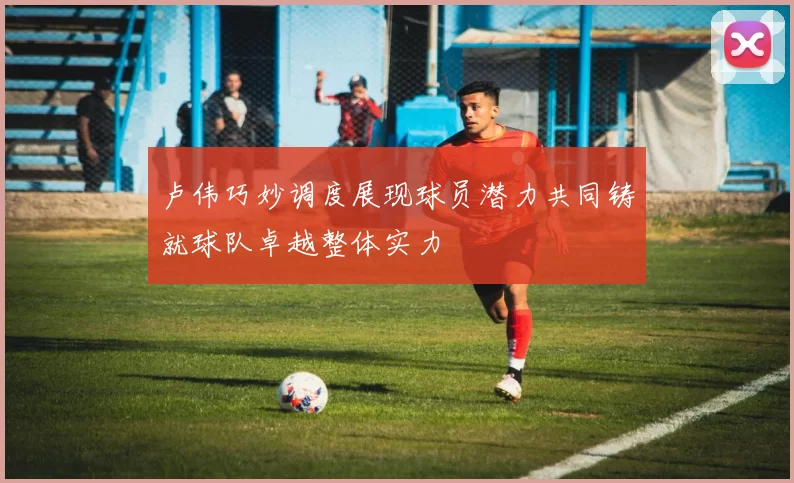 卢伟巧妙调度展现球员潜力共同铸就球队卓越整体实力
