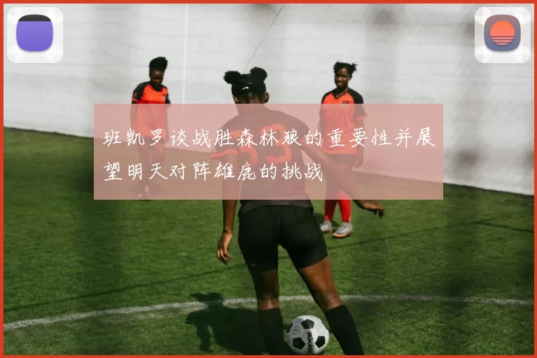 班凯罗谈战胜森林狼的重要性并展望明天对阵雄鹿的挑战