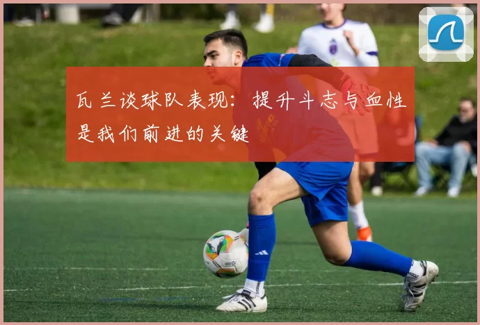 瓦兰谈球队表现：提升斗志与血性是我们前进的关键