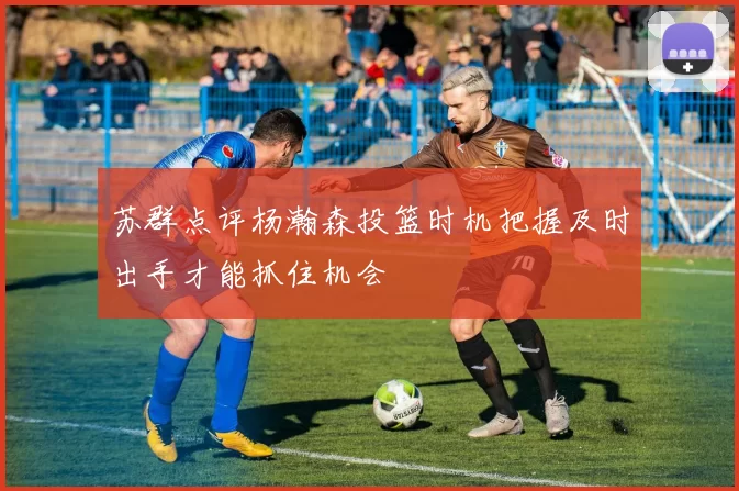 苏群点评杨瀚森投篮时机把握及时出手才能抓住机会