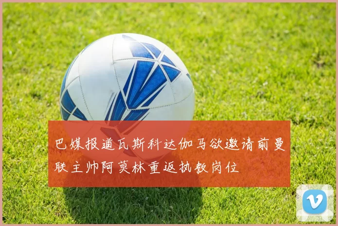 巴媒报道瓦斯科达伽马欲邀请前曼联主帅阿莫林重返执教岗位