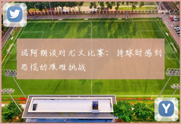 诺阿朗谈对尤文比赛：持球时感到恐慌的艰难挑战
