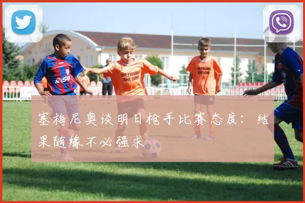 塞梅尼奥谈明日枪手比赛态度：结果随缘不必强求