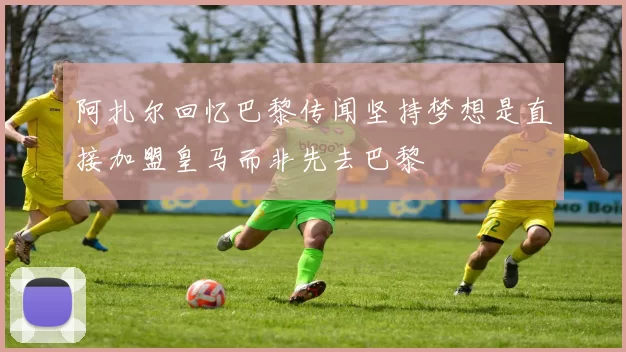 阿扎尔回忆巴黎传闻坚持梦想是直接加盟皇马而非先去巴黎