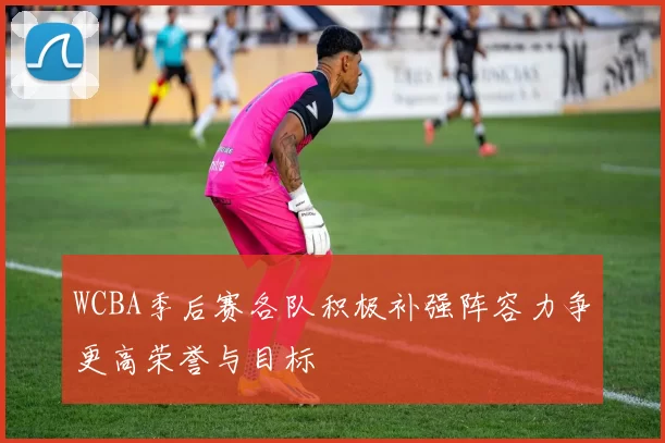WCBA季后赛各队积极补强阵容力争更高荣誉与目标