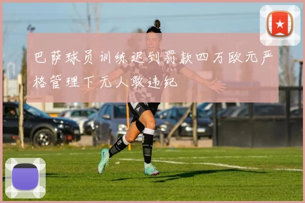 巴萨球员训练迟到罚款四万欧元严格管理下无人敢违纪