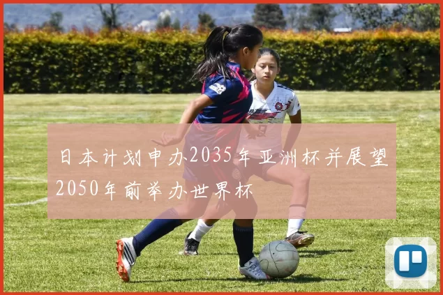 日本计划申办2035年亚洲杯并展望2050年前举办世界杯