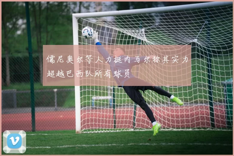 儒尼奥尔等人力挺内马尔称其实力超越巴西队所有球员