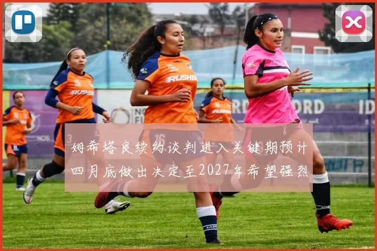 姆希塔良续约谈判进入关键期预计四月底做出决定至2027年希望强烈