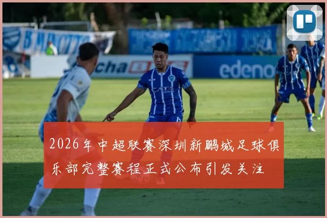 2026年中超联赛深圳新鹏城足球俱乐部完整赛程正式公布引发关注