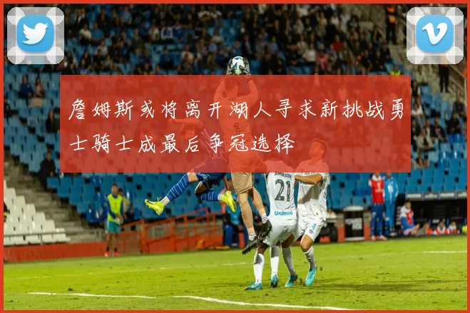詹姆斯或将离开湖人寻求新挑战勇士骑士成最后争冠选择