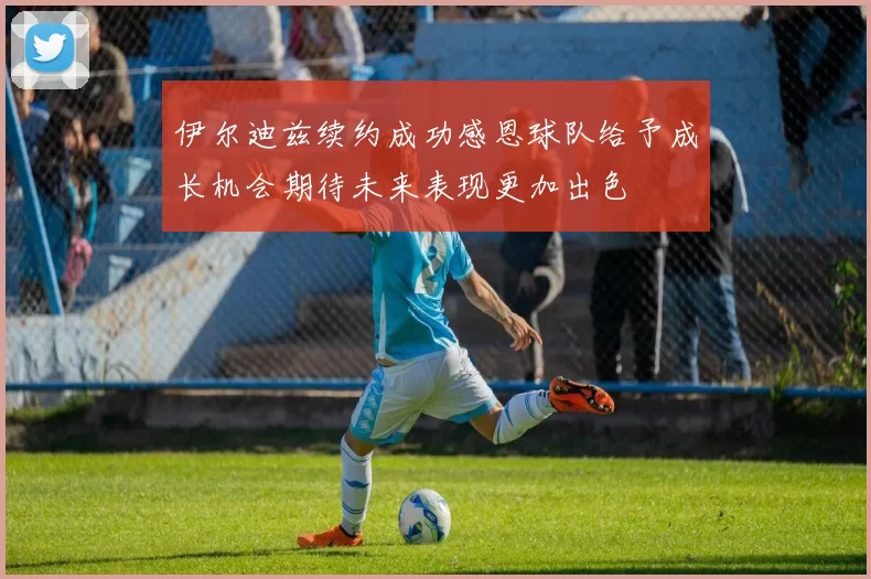 伊尔迪兹续约成功感恩球队给予成长机会期待未来表现更加出色