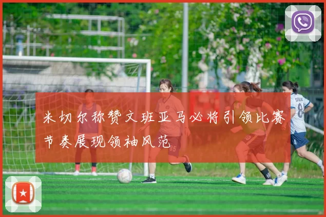 米切尔称赞文班亚马必将引领比赛节奏展现领袖风范