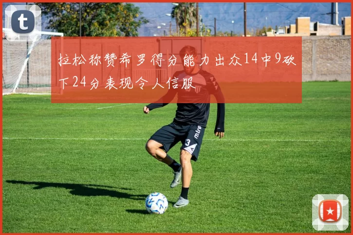 拉松称赞希罗得分能力出众14中9砍下24分表现令人信服
