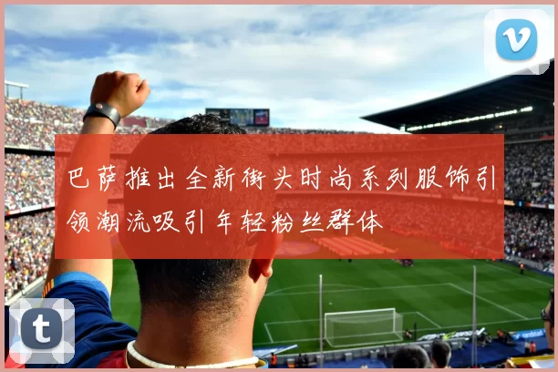 巴萨推出全新街头时尚系列服饰引领潮流吸引年轻粉丝群体