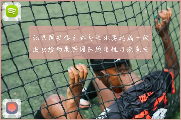 北京国安俱乐部与法比奥达成一致成功续约展现团队稳定性与未来发展潜力
