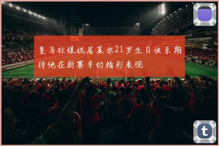 皇马社媒祝居莱尔21岁生日快乐期待他在新赛季的精彩表现