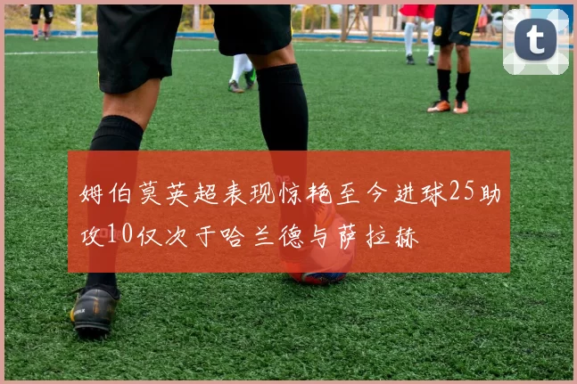 姆伯莫英超表现惊艳至今进球25助攻10仅次于哈兰德与萨拉赫