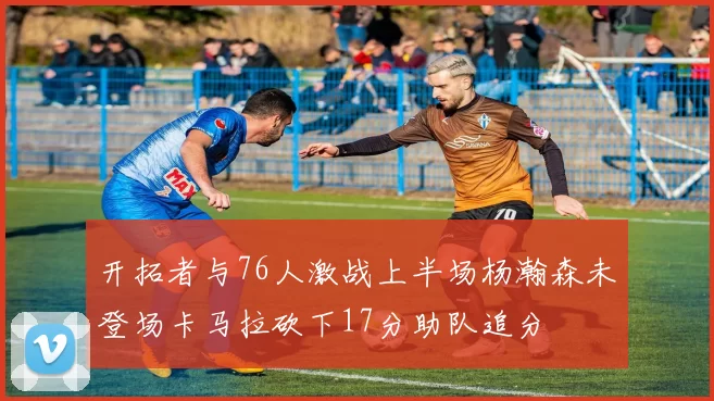 开拓者与76人激战上半场杨瀚森未登场卡马拉砍下17分助队追分